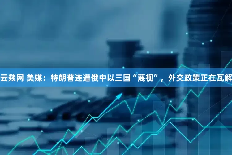 云燚网 美媒：特朗普连遭俄中以三国“蔑视”，外交政策正在瓦解