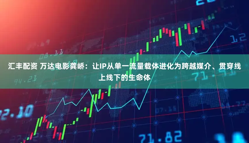 汇丰配资 万达电影龚峤：让IP从单一流量载体进化为跨越媒介、贯穿线上线下的生命体