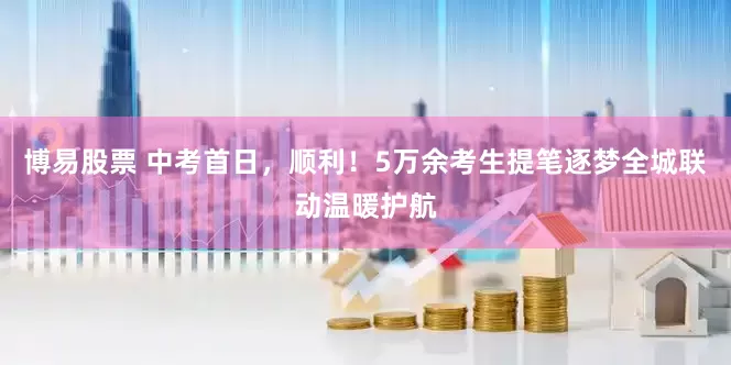 博易股票 中考首日，顺利！5万余考生提笔逐梦全城联动温暖护航