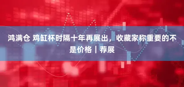 鸿满仓 鸡缸杯时隔十年再展出，收藏家称重要的不是价格｜荐展