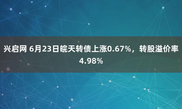 兴启网 6月23日皖天转债上涨0.67%，转股溢价率4.98%