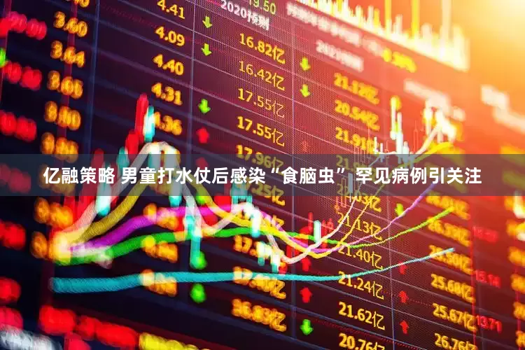 亿融策略 男童打水仗后感染“食脑虫” 罕见病例引关注