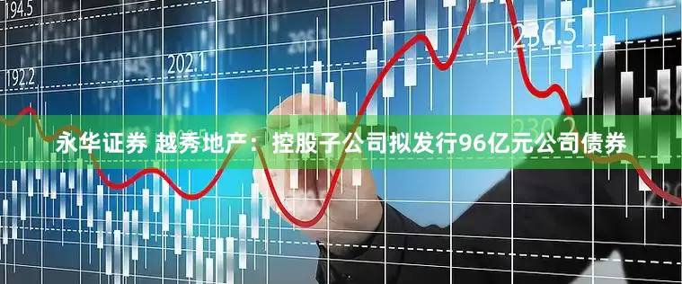 永华证券 越秀地产：控股子公司拟发行96亿元公司债券