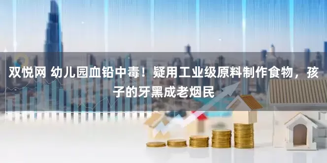 双悦网 幼儿园血铅中毒！疑用工业级原料制作食物，孩子的牙黑成老烟民