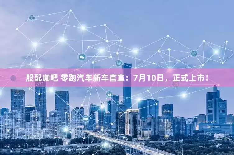 股配咖吧 零跑汽车新车官宣：7月10日，正式上市！