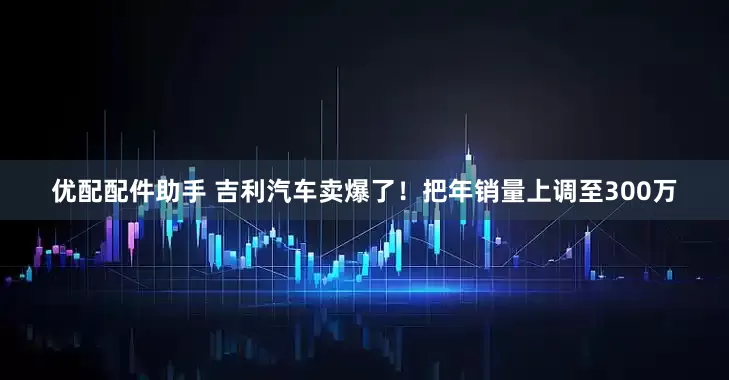 优配配件助手 吉利汽车卖爆了！把年销量上调至300万