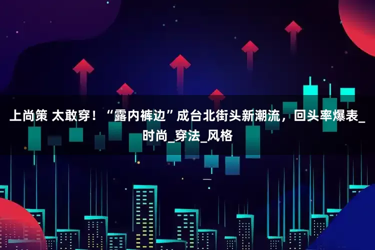 上尚策 太敢穿！“露内裤边”成台北街头新潮流，回头率爆表_时尚_穿法_风格
