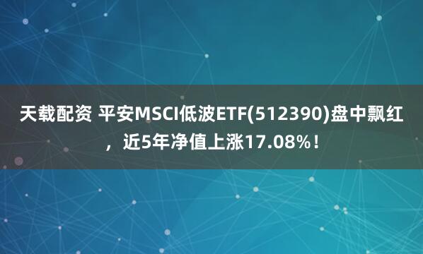 天载配资 平安MSCI低波ETF(512390)盘中飘红，近5年净值上涨17.08%！