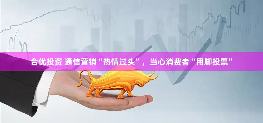 合优投资 通信营销“热情过头”，当心消费者“用脚投票”
