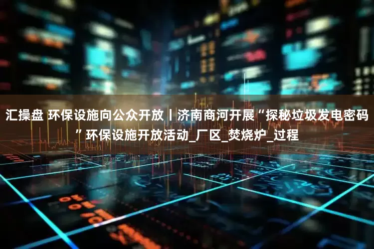 汇操盘 环保设施向公众开放丨济南商河开展“探秘垃圾发电密码”环保设施开放活动_厂区_焚烧炉_过程