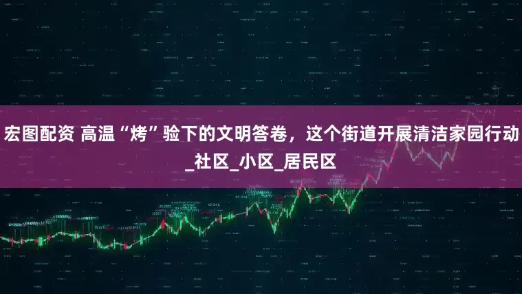 宏图配资 高温“烤”验下的文明答卷，这个街道开展清洁家园行动_社区_小区_居民区