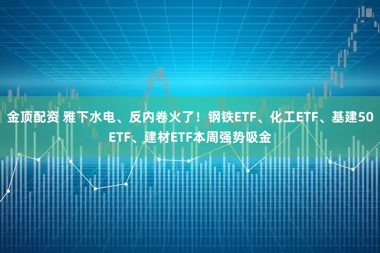 金顶配资 雅下水电、反内卷火了！钢铁ETF、化工ETF、基建50ETF、建材ETF本周强势吸金