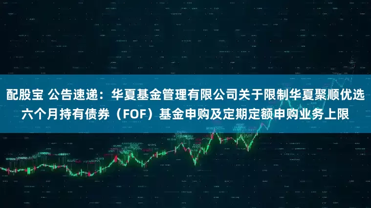 配股宝 公告速递：华夏基金管理有限公司关于限制华夏聚顺优选六个月持有债券（FOF）基金申购及定期定额申购业务上限