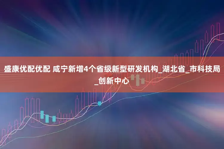 盛康优配优配 咸宁新增4个省级新型研发机构_湖北省_市科技局_创新中心