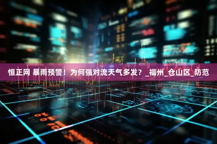 恒正网 暴雨预警！为何强对流天气多发？_福州_仓山区_防范