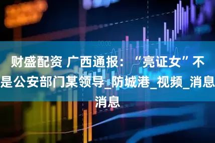 财盛配资 广西通报：“亮证女”不是公安部门某领导_防城港_视频_消息