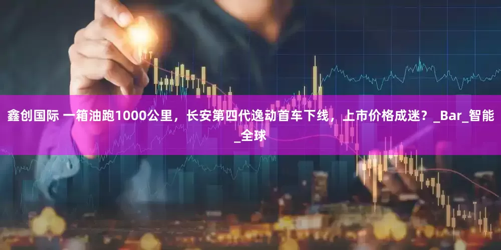 鑫创国际 一箱油跑1000公里，长安第四代逸动首车下线，上市价格成迷？_Bar_智能_全球