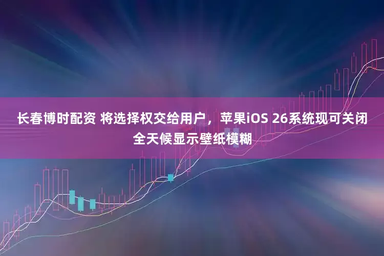 长春博时配资 将选择权交给用户，苹果iOS 26系统现可关闭全天候显示壁纸模糊