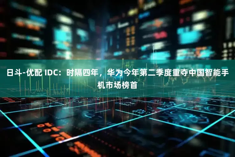日斗-优配 IDC：时隔四年，华为今年第二季度重夺中国智能手机市场榜首