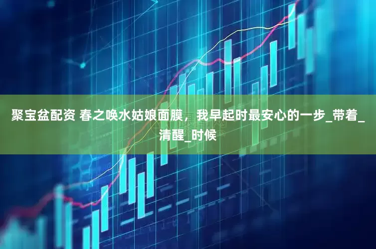 聚宝盆配资 春之唤水姑娘面膜，我早起时最安心的一步_带着_清醒_时候