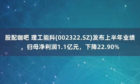 股配咖吧 理工能科(002322.SZ)发布上半年业绩，归母净利润1.1亿元，下降22.90%