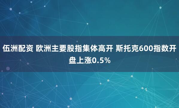 伍洲配资 欧洲主要股指集体高开 斯托克600指数开盘上涨0.5%