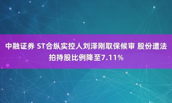 中融证券 ST合纵实控人刘泽刚取保候审 股份遭法拍持股比例降至7.11%