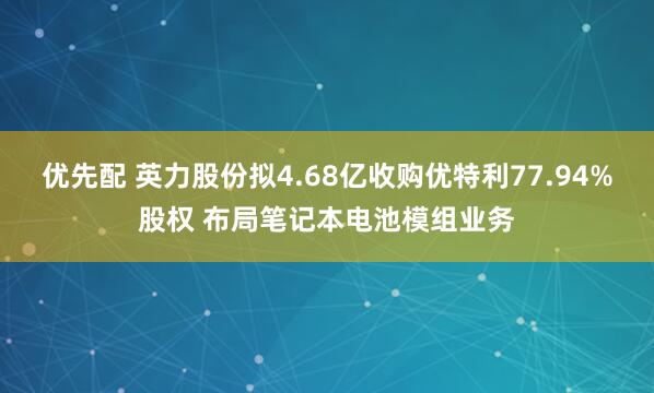 优先配 英力股份拟4.68亿收购优特利77.94%股权 布局笔记本电池模组业务