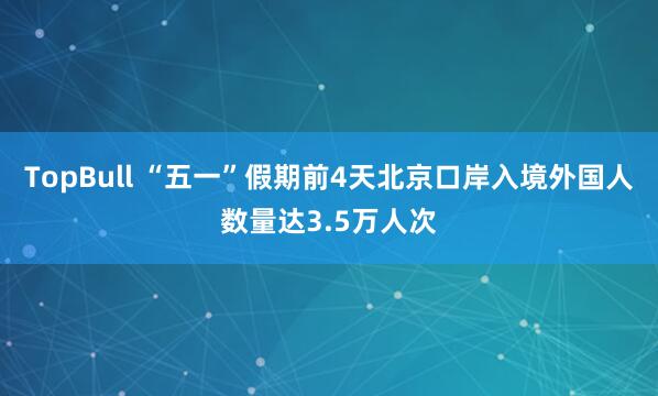 TopBull “五一”假期前4天北京口岸入境外国人数量达3.5万人次