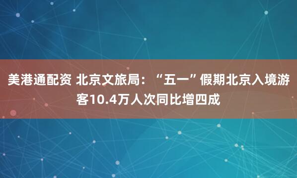 美港通配资 北京文旅局：“五一”假期北京入境游客10.4万人次同比增四成