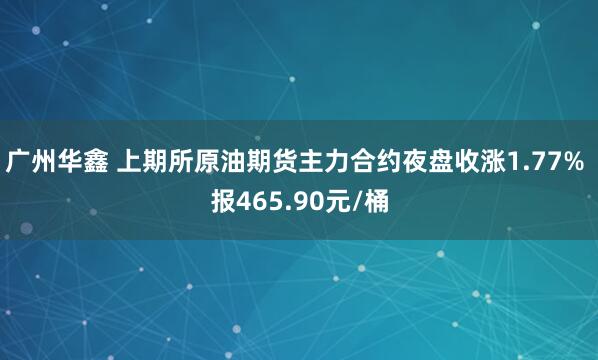 广州华鑫 上期所原油期货主力合约夜盘收涨1.77% 报465.90元/桶