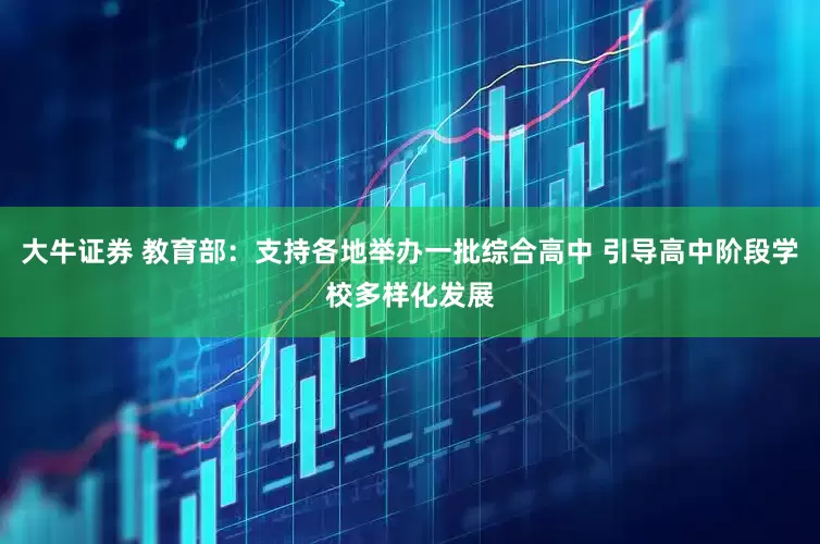 大牛证券 教育部：支持各地举办一批综合高中 引导高中阶段学校多样化发展