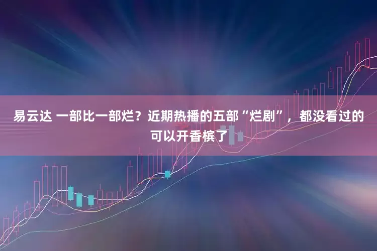 易云达 一部比一部烂？近期热播的五部“烂剧”，都没看过的可以开香槟了
