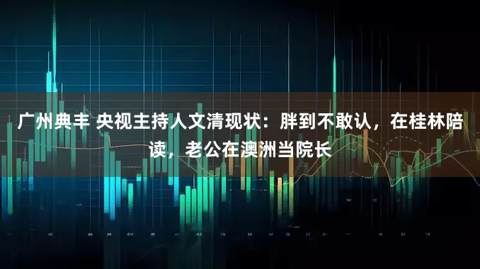 广州典丰 央视主持人文清现状：胖到不敢认，在桂林陪读，老公在澳洲当院长