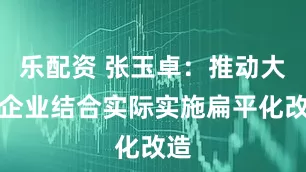 乐配资 张玉卓：推动大型企业结合实际实施扁平化改造
