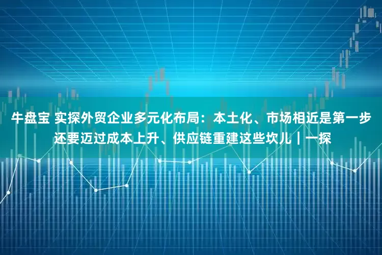 牛盘宝 实探外贸企业多元化布局：本土化、市场相近是第一步 还要迈过成本上升、供应链重建这些坎儿｜一探