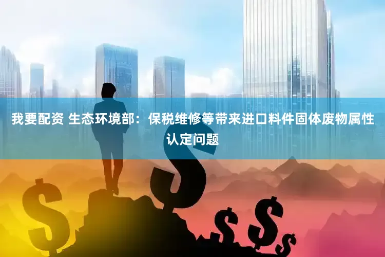 我要配资 生态环境部：保税维修等带来进口料件固体废物属性认定问题