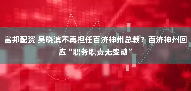 富邦配资 吴晓滨不再担任百济神州总裁?百济神州回应“职务职责无变动”