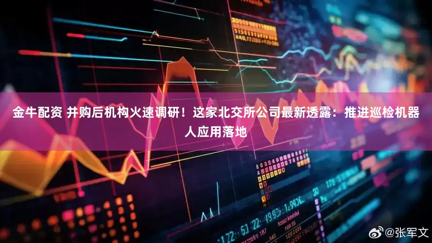 金牛配资 并购后机构火速调研！这家北交所公司最新透露：推进巡检机器人应用落地