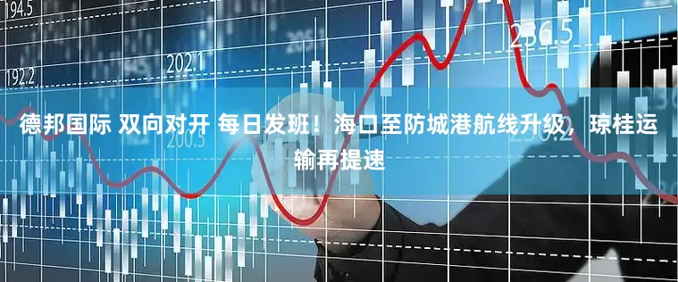 德邦国际 双向对开 每日发班！海口至防城港航线升级，琼桂运输再提速