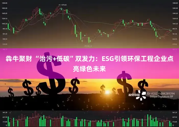 犇牛聚财 “治污+低碳”双发力：ESG引领环保工程企业点亮绿色未来