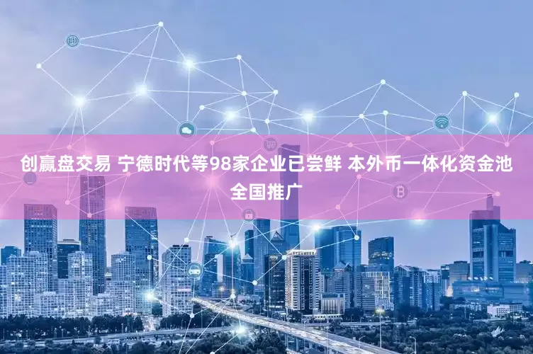 创赢盘交易 宁德时代等98家企业已尝鲜 本外币一体化资金池全国推广