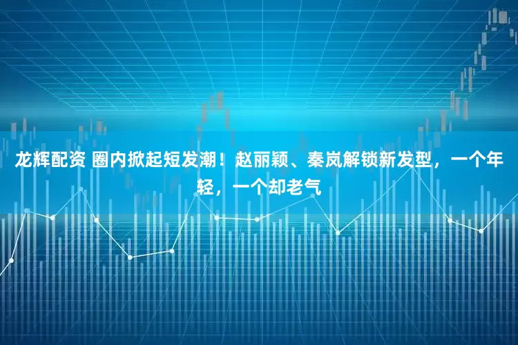 龙辉配资 圈内掀起短发潮！赵丽颖、秦岚解锁新发型，一个年轻，一个却老气