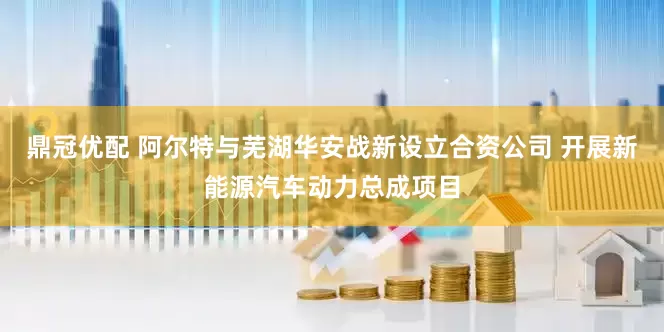 鼎冠优配 阿尔特与芜湖华安战新设立合资公司 开展新能源汽车动力总成项目
