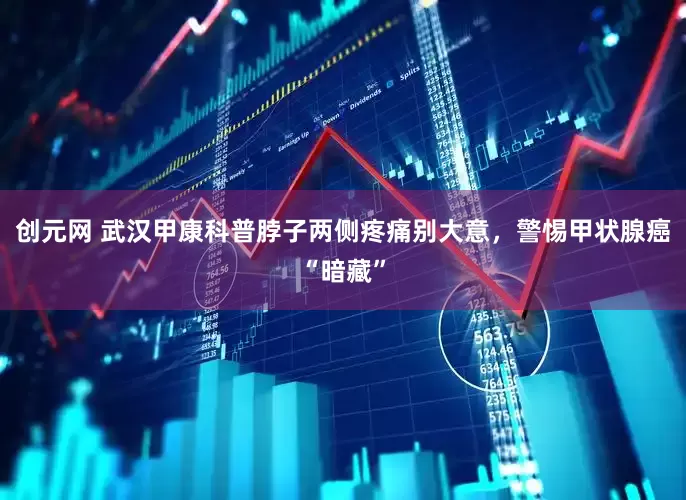 创元网 武汉甲康科普脖子两侧疼痛别大意，警惕甲状腺癌“暗藏”